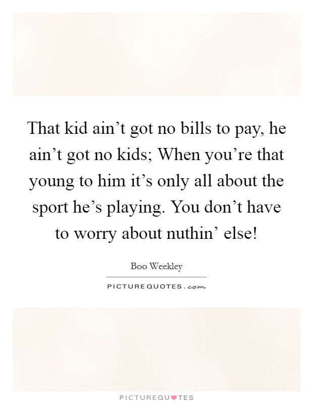 That kid ain't got no bills to pay, he ain't got no kids; When you're that young to him it's only all about the sport he's playing. You don't have to worry about nuthin' else! Picture Quote #1
