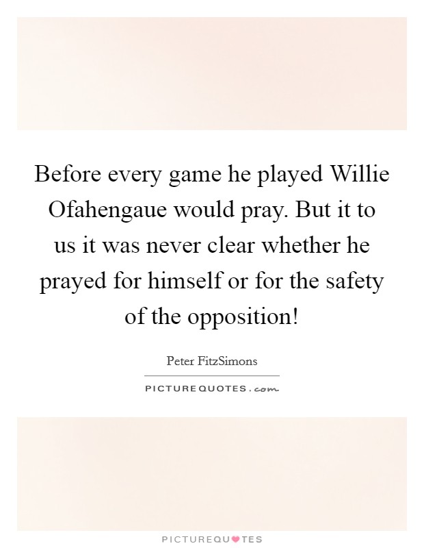Before every game he played Willie Ofahengaue would pray. But it to us it was never clear whether he prayed for himself or for the safety of the opposition! Picture Quote #1