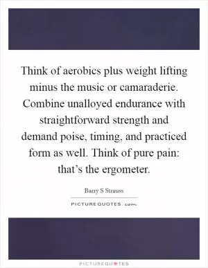 Think of aerobics plus weight lifting minus the music or camaraderie. Combine unalloyed endurance with straightforward strength and demand poise, timing, and practiced form as well. Think of pure pain: that’s the ergometer Picture Quote #1