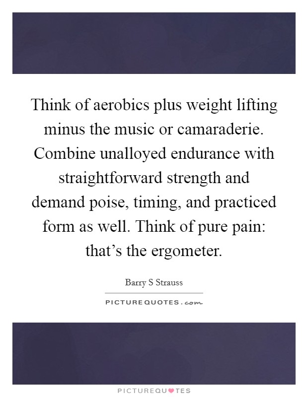 Think of aerobics plus weight lifting minus the music or camaraderie. Combine unalloyed endurance with straightforward strength and demand poise, timing, and practiced form as well. Think of pure pain: that's the ergometer Picture Quote #1