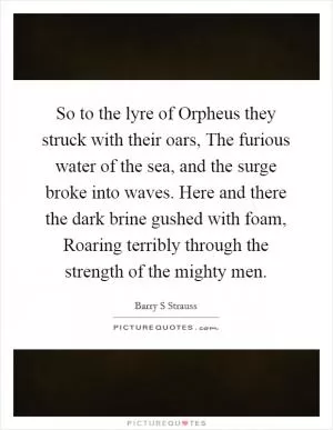 So to the lyre of Orpheus they struck with their oars, The furious water of the sea, and the surge broke into waves. Here and there the dark brine gushed with foam, Roaring terribly through the strength of the mighty men Picture Quote #1