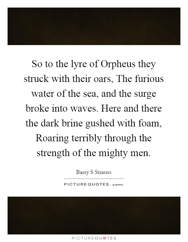 So to the lyre of Orpheus they struck with their oars, The furious water of the sea, and the surge broke into waves. Here and there the dark brine gushed with foam, Roaring terribly through the strength of the mighty men Picture Quote #1