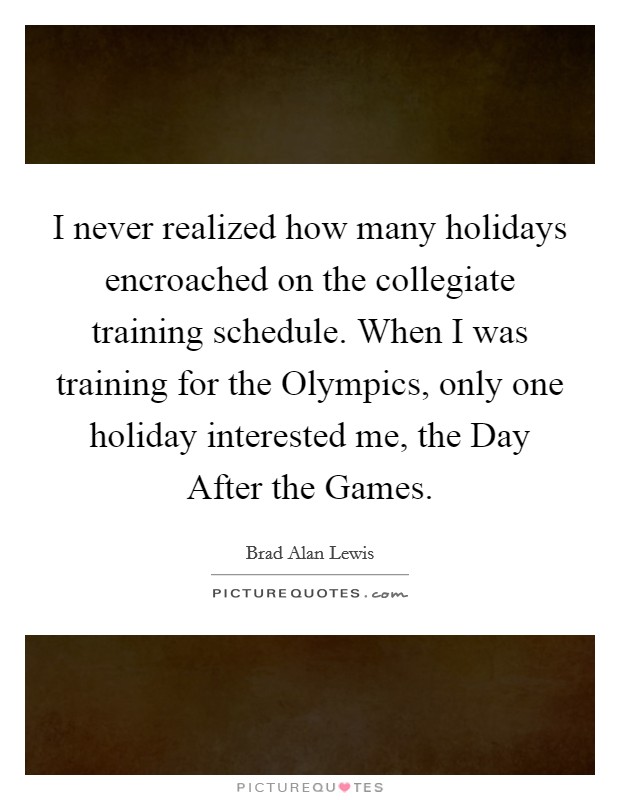 I never realized how many holidays encroached on the collegiate training schedule. When I was training for the Olympics, only one holiday interested me, the Day After the Games Picture Quote #1