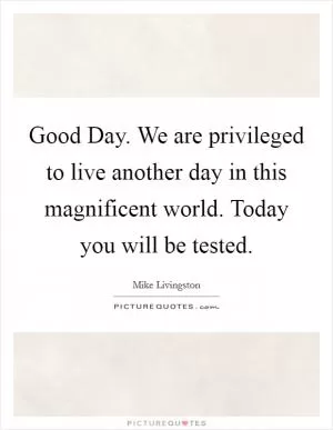 Good Day. We are privileged to live another day in this magnificent world. Today you will be tested Picture Quote #1