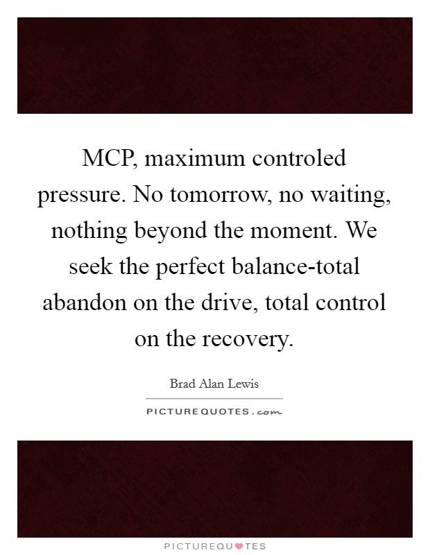 MCP, maximum controled pressure. No tomorrow, no waiting, nothing beyond the moment. We seek the perfect balance-total abandon on the drive, total control on the recovery Picture Quote #1
