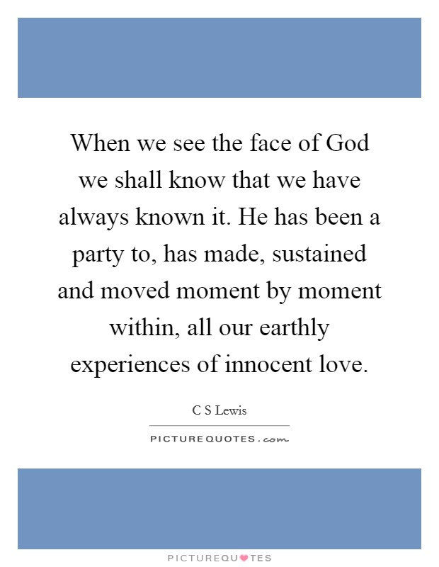 When we see the face of God we shall know that we have always known it. He has been a party to, has made, sustained and moved moment by moment within, all our earthly experiences of innocent love Picture Quote #1