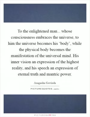 To the enlightened man... whose consciousness embraces the universe, to him the universe becomes his ‘body’, while the physical body becomes the manifestation of the universal mind. His inner vision an expression of the highest reality, and his speech an expression of eternal truth and mantric power Picture Quote #1