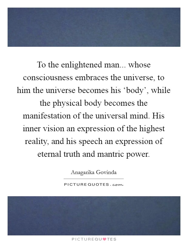 To the enlightened man... whose consciousness embraces the universe, to him the universe becomes his ‘body', while the physical body becomes the manifestation of the universal mind. His inner vision an expression of the highest reality, and his speech an expression of eternal truth and mantric power Picture Quote #1