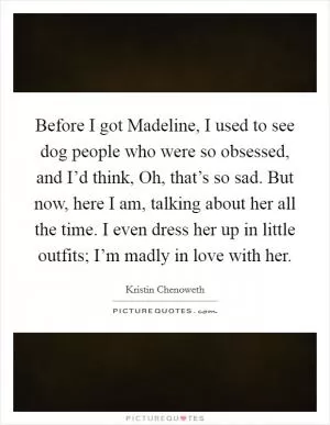 Before I got Madeline, I used to see dog people who were so obsessed, and I’d think, Oh, that’s so sad. But now, here I am, talking about her all the time. I even dress her up in little outfits; I’m madly in love with her Picture Quote #1