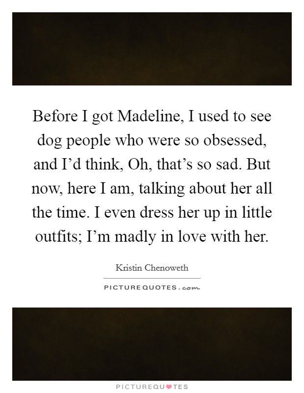 Before I got Madeline, I used to see dog people who were so obsessed, and I'd think, Oh, that's so sad. But now, here I am, talking about her all the time. I even dress her up in little outfits; I'm madly in love with her Picture Quote #1