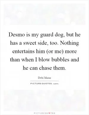 Desmo is my guard dog, but he has a sweet side, too. Nothing entertains him (or me) more than when I blow bubbles and he can chase them Picture Quote #1