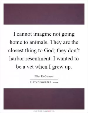 I cannot imagine not going home to animals. They are the closest thing to God; they don’t harbor resentment. I wanted to be a vet when I grew up Picture Quote #1