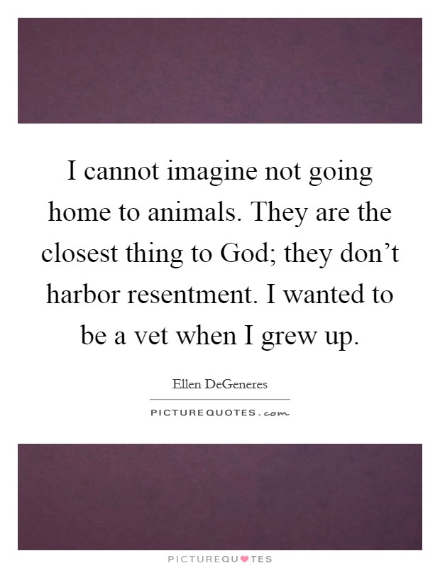 I cannot imagine not going home to animals. They are the closest thing to God; they don't harbor resentment. I wanted to be a vet when I grew up Picture Quote #1