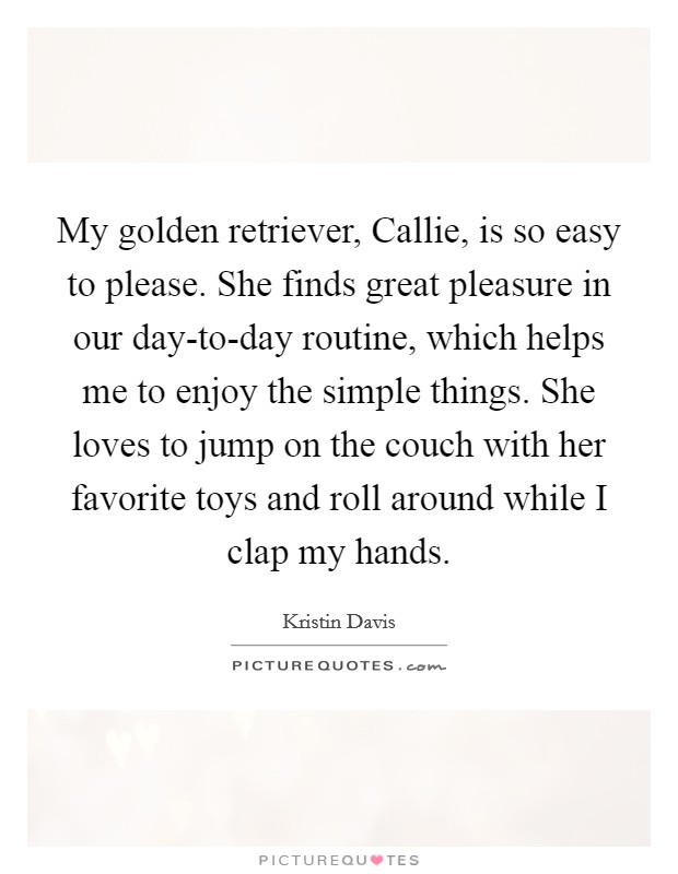 My golden retriever, Callie, is so easy to please. She finds great pleasure in our day-to-day routine, which helps me to enjoy the simple things. She loves to jump on the couch with her favorite toys and roll around while I clap my hands Picture Quote #1