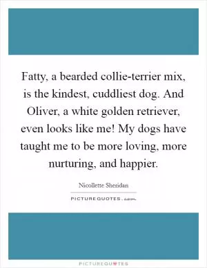 Fatty, a bearded collie-terrier mix, is the kindest, cuddliest dog. And Oliver, a white golden retriever, even looks like me! My dogs have taught me to be more loving, more nurturing, and happier Picture Quote #1