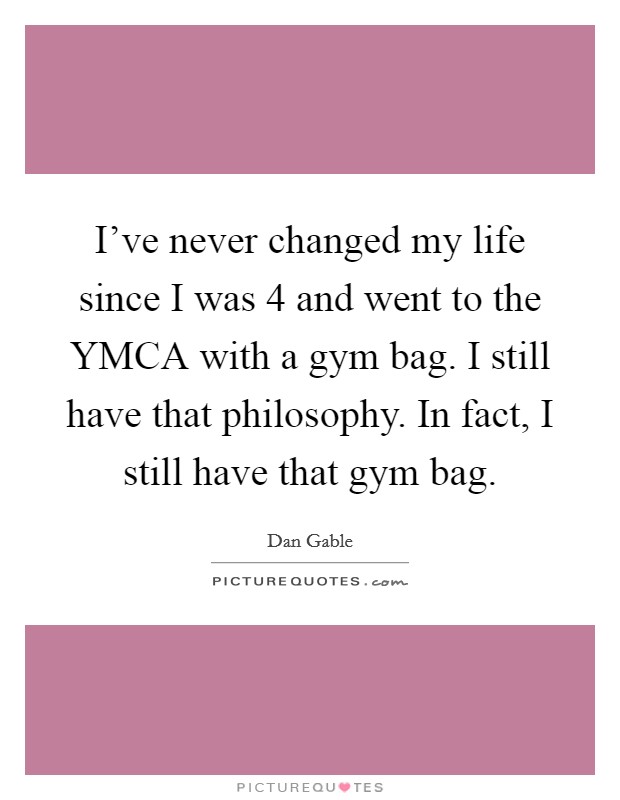 I've never changed my life since I was 4 and went to the YMCA with a gym bag. I still have that philosophy. In fact, I still have that gym bag Picture Quote #1