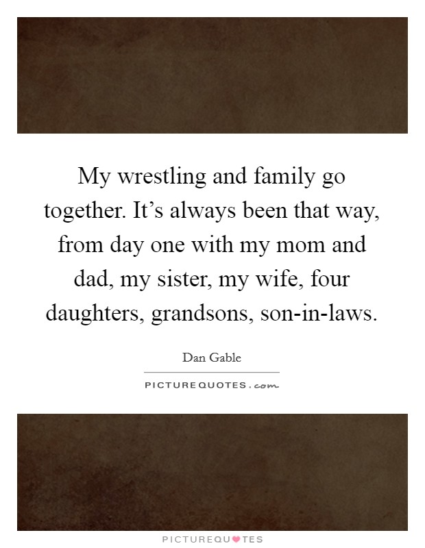 My wrestling and family go together. It’s always been that way, from day one with my mom and dad, my sister, my wife, four daughters, grandsons, son-in-laws Picture Quote #1