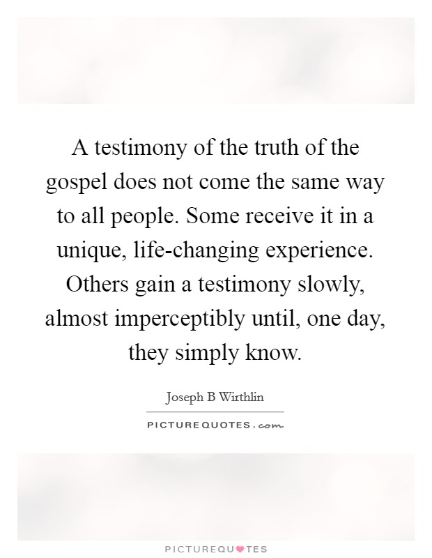 A testimony of the truth of the gospel does not come the same way to all people. Some receive it in a unique, life-changing experience. Others gain a testimony slowly, almost imperceptibly until, one day, they simply know Picture Quote #1