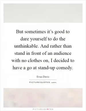 But sometimes it’s good to dare yourself to do the unthinkable. And rather than stand in front of an audience with no clothes on, I decided to have a go at stand-up comedy Picture Quote #1