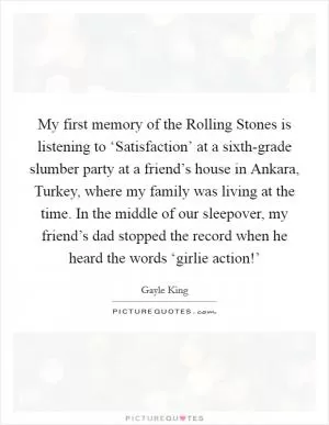 My first memory of the Rolling Stones is listening to ‘Satisfaction’ at a sixth-grade slumber party at a friend’s house in Ankara, Turkey, where my family was living at the time. In the middle of our sleepover, my friend’s dad stopped the record when he heard the words ‘girlie action!’ Picture Quote #1