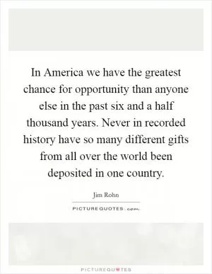 In America we have the greatest chance for opportunity than anyone else in the past six and a half thousand years. Never in recorded history have so many different gifts from all over the world been deposited in one country Picture Quote #1
