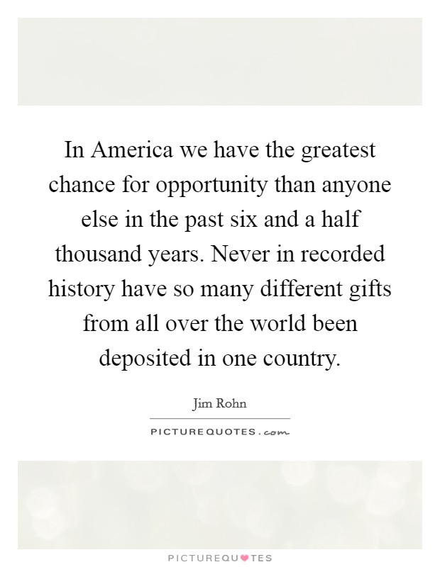 In America we have the greatest chance for opportunity than anyone else in the past six and a half thousand years. Never in recorded history have so many different gifts from all over the world been deposited in one country Picture Quote #1