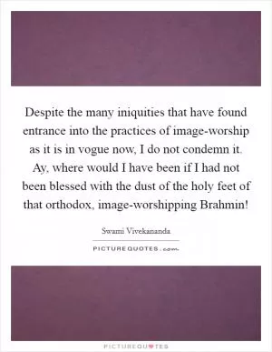 Despite the many iniquities that have found entrance into the practices of image-worship as it is in vogue now, I do not condemn it. Ay, where would I have been if I had not been blessed with the dust of the holy feet of that orthodox, image-worshipping Brahmin! Picture Quote #1