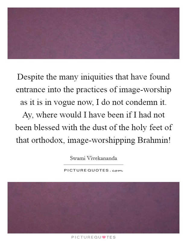 Despite the many iniquities that have found entrance into the practices of image-worship as it is in vogue now, I do not condemn it. Ay, where would I have been if I had not been blessed with the dust of the holy feet of that orthodox, image-worshipping Brahmin! Picture Quote #1