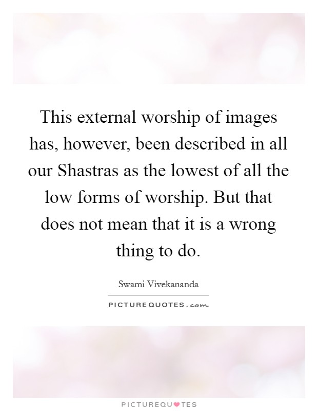 This external worship of images has, however, been described in all our Shastras as the lowest of all the low forms of worship. But that does not mean that it is a wrong thing to do Picture Quote #1