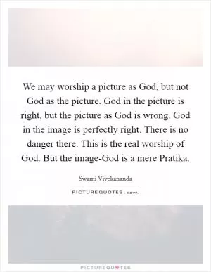 We may worship a picture as God, but not God as the picture. God in the picture is right, but the picture as God is wrong. God in the image is perfectly right. There is no danger there. This is the real worship of God. But the image-God is a mere Pratika Picture Quote #1