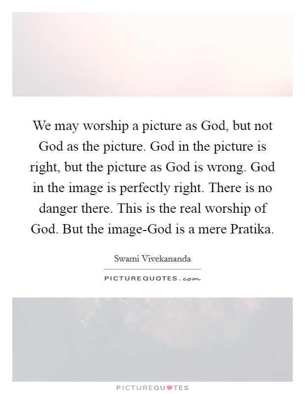 We may worship a picture as God, but not God as the picture. God in the picture is right, but the picture as God is wrong. God in the image is perfectly right. There is no danger there. This is the real worship of God. But the image-God is a mere Pratika Picture Quote #1