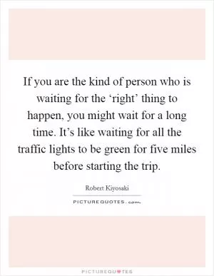 If you are the kind of person who is waiting for the ‘right’ thing to happen, you might wait for a long time. It’s like waiting for all the traffic lights to be green for five miles before starting the trip Picture Quote #1