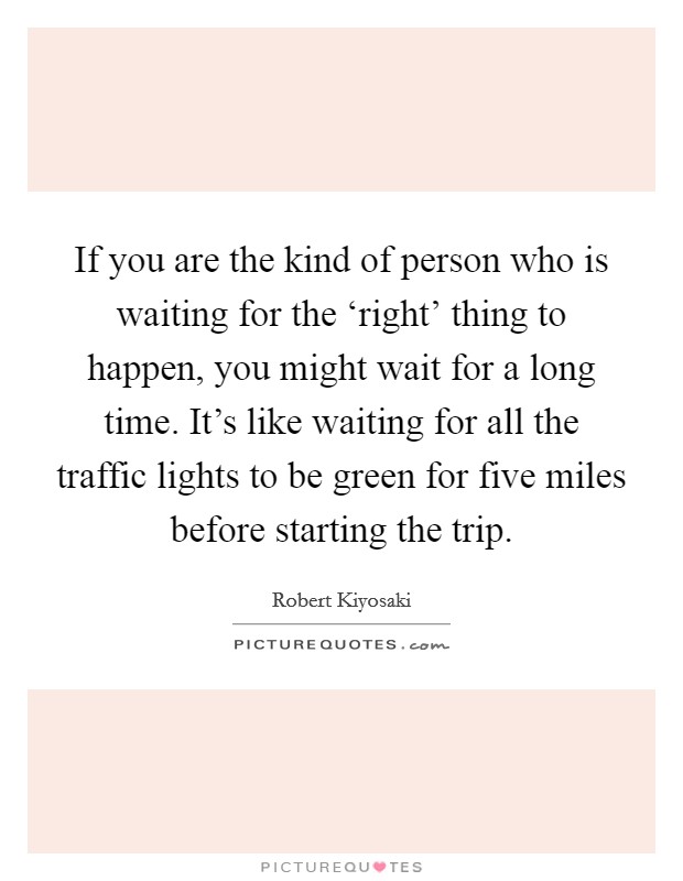If you are the kind of person who is waiting for the ‘right' thing to happen, you might wait for a long time. It's like waiting for all the traffic lights to be green for five miles before starting the trip Picture Quote #1