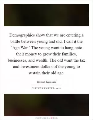 Demographics show that we are entering a battle between young and old. I call it the ‘Age War.’ The young want to hang onto their money to grow their families, businesses, and wealth. The old want the tax and investment dollars of the young to sustain their old age Picture Quote #1