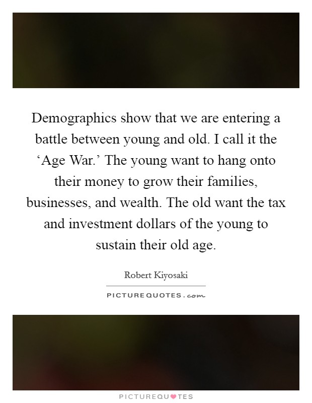 Demographics show that we are entering a battle between young and old. I call it the ‘Age War.' The young want to hang onto their money to grow their families, businesses, and wealth. The old want the tax and investment dollars of the young to sustain their old age Picture Quote #1