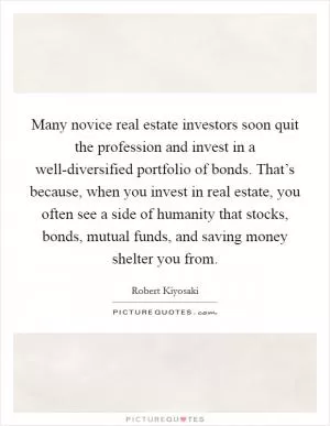 Many novice real estate investors soon quit the profession and invest in a well-diversified portfolio of bonds. That’s because, when you invest in real estate, you often see a side of humanity that stocks, bonds, mutual funds, and saving money shelter you from Picture Quote #1