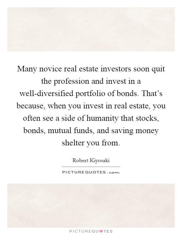 Many novice real estate investors soon quit the profession and invest in a well-diversified portfolio of bonds. That's because, when you invest in real estate, you often see a side of humanity that stocks, bonds, mutual funds, and saving money shelter you from Picture Quote #1