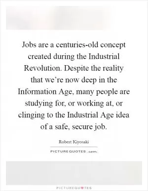 Jobs are a centuries-old concept created during the Industrial Revolution. Despite the reality that we’re now deep in the Information Age, many people are studying for, or working at, or clinging to the Industrial Age idea of a safe, secure job Picture Quote #1