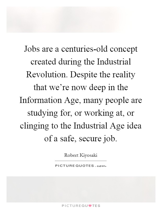 Jobs are a centuries-old concept created during the Industrial Revolution. Despite the reality that we're now deep in the Information Age, many people are studying for, or working at, or clinging to the Industrial Age idea of a safe, secure job Picture Quote #1