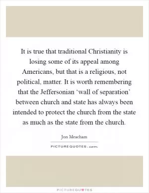 It is true that traditional Christianity is losing some of its appeal among Americans, but that is a religious, not political, matter. It is worth remembering that the Jeffersonian ‘wall of separation’ between church and state has always been intended to protect the church from the state as much as the state from the church Picture Quote #1