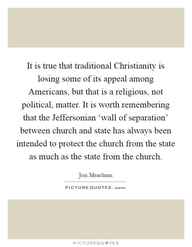 It is true that traditional Christianity is losing some of its appeal among Americans, but that is a religious, not political, matter. It is worth remembering that the Jeffersonian ‘wall of separation' between church and state has always been intended to protect the church from the state as much as the state from the church Picture Quote #1