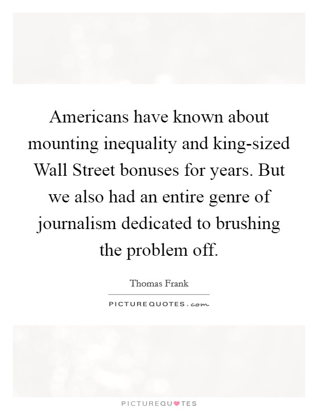 Americans have known about mounting inequality and king-sized Wall Street bonuses for years. But we also had an entire genre of journalism dedicated to brushing the problem off Picture Quote #1
