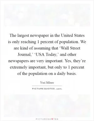 The largest newspaper in the United States is only reaching 1 percent of population. We are kind of assuming that ‘Wall Street Journal,’ ‘USA Today,’ and other newspapers are very important. Yes, they’re extremely important, but only to 1 percent of the population on a daily basis Picture Quote #1