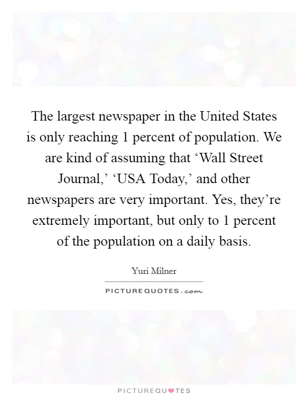 The largest newspaper in the United States is only reaching 1 percent of population. We are kind of assuming that ‘Wall Street Journal,' ‘USA Today,' and other newspapers are very important. Yes, they're extremely important, but only to 1 percent of the population on a daily basis Picture Quote #1