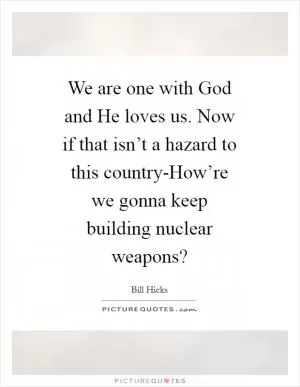 We are one with God and He loves us. Now if that isn’t a hazard to this country-How’re we gonna keep building nuclear weapons? Picture Quote #1