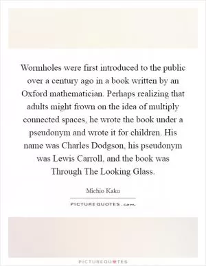 Wormholes were first introduced to the public over a century ago in a book written by an Oxford mathematician. Perhaps realizing that adults might frown on the idea of multiply connected spaces, he wrote the book under a pseudonym and wrote it for children. His name was Charles Dodgson, his pseudonym was Lewis Carroll, and the book was Through The Looking Glass Picture Quote #1