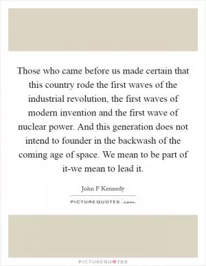 Those who came before us made certain that this country rode the first waves of the industrial revolution, the first waves of modern invention and the first wave of nuclear power. And this generation does not intend to founder in the backwash of the coming age of space. We mean to be part of it-we mean to lead it Picture Quote #1