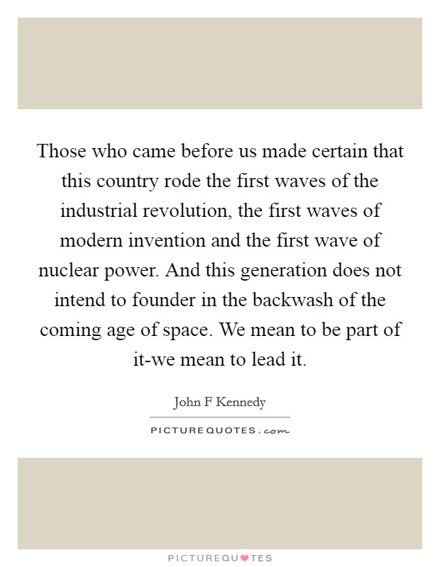 Those who came before us made certain that this country rode the first waves of the industrial revolution, the first waves of modern invention and the first wave of nuclear power. And this generation does not intend to founder in the backwash of the coming age of space. We mean to be part of it-we mean to lead it Picture Quote #1