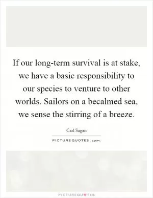 If our long-term survival is at stake, we have a basic responsibility to our species to venture to other worlds. Sailors on a becalmed sea, we sense the stirring of a breeze Picture Quote #1