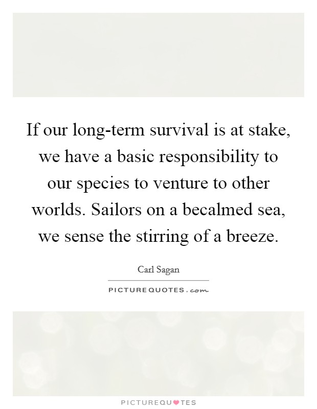 If our long-term survival is at stake, we have a basic responsibility to our species to venture to other worlds. Sailors on a becalmed sea, we sense the stirring of a breeze Picture Quote #1